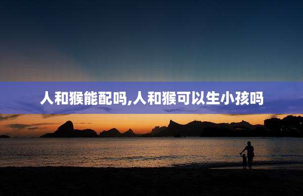 人和猴能配吗,人和猴可以生小孩吗
