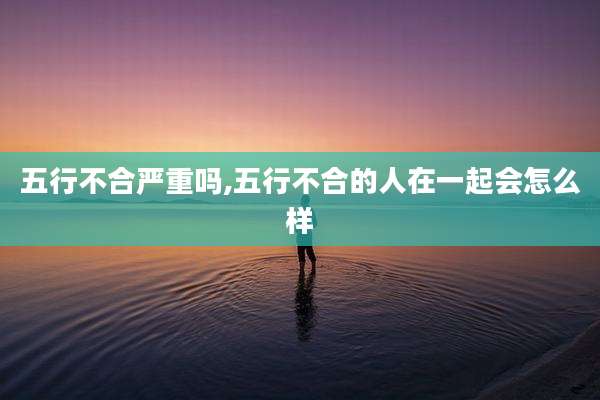 五行不合严重吗,五行不合的人在一起会怎么样