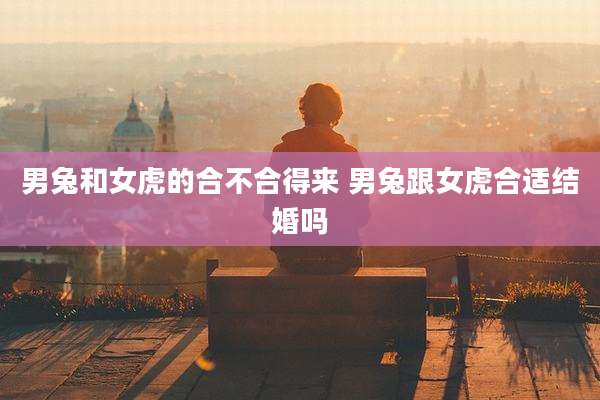 男兔和女虎的合不合得来 男兔跟女虎合适结婚吗