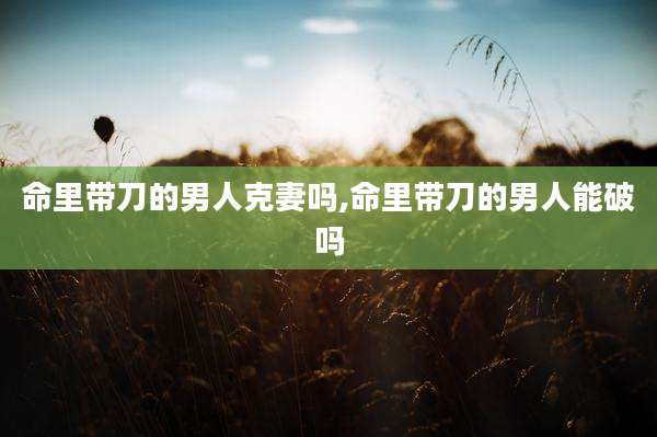 命里带刀的男人克妻吗,命里带刀的男人能破吗
