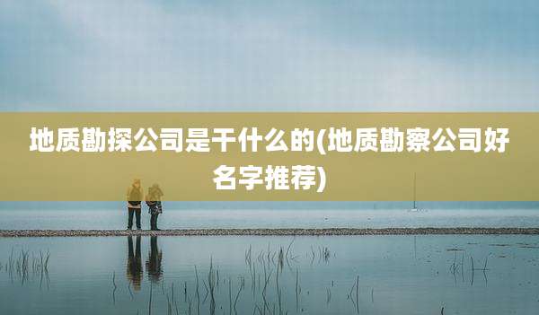 地质勘探公司是干什么的(地质勘察公司好名字推荐)