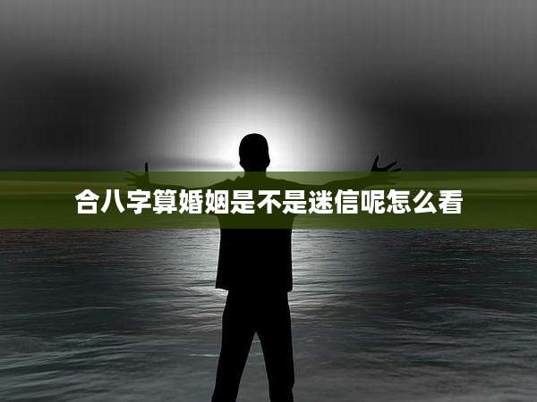 合八字算婚姻是不是迷信呢怎么看