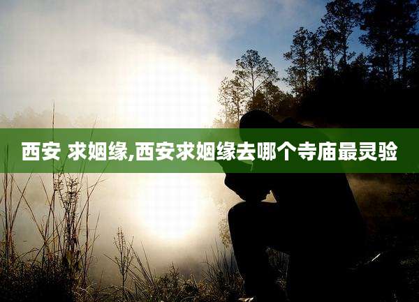 西安 求姻缘,西安求姻缘去哪个寺庙最灵验