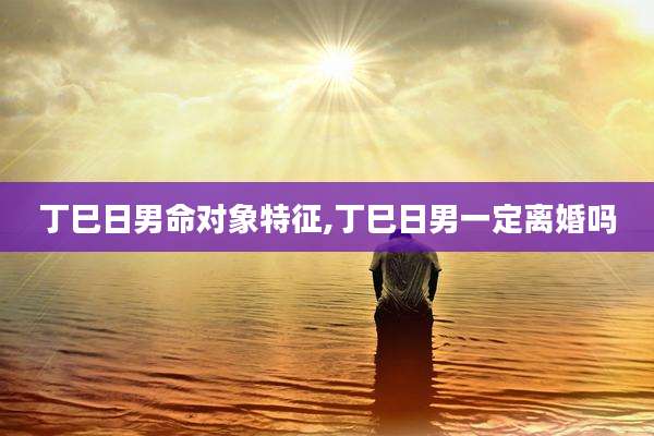 丁巳日男命对象特征,丁巳日男一定离婚吗