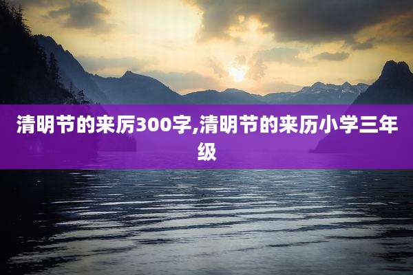 清明节的来厉300字,清明节的来历小学三年级