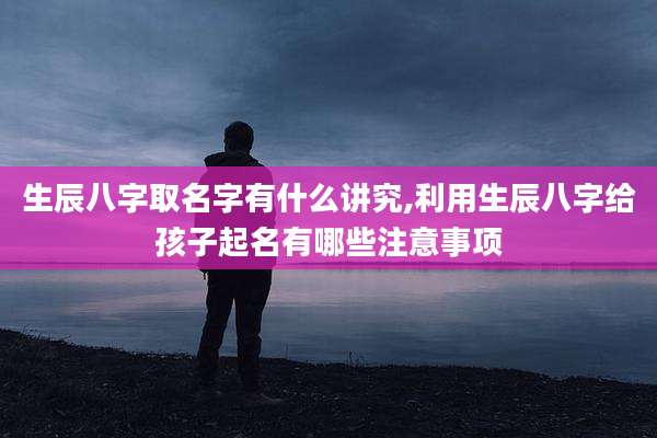 生辰八字取名字有什么讲究,利用生辰八字给孩子起名有哪些注意事项