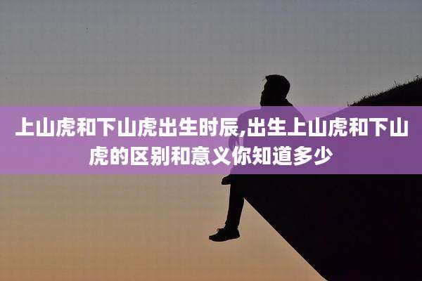 上山虎和下山虎出生时辰,出生上山虎和下山虎的区别和意义你知道多少