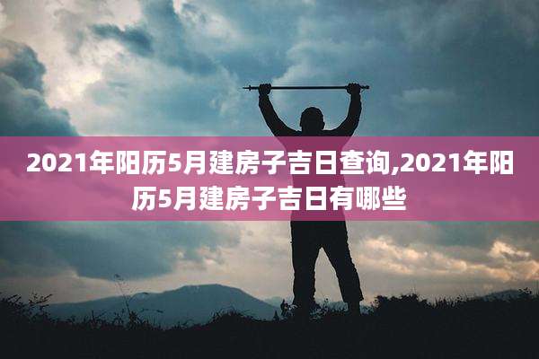 2021年阳历5月建房子吉日查询,2021年阳历5月建房子吉日有哪些