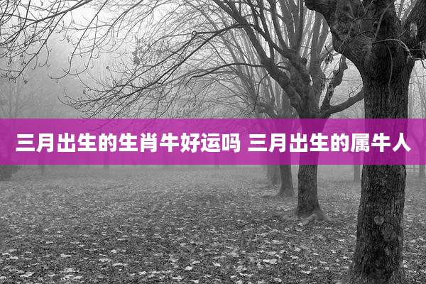 三月出生的生肖牛好运吗 三月出生的属牛人
