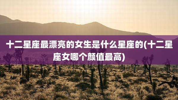 十二星座最漂亮的女生是什么星座的(十二星座女哪个颜值最高)