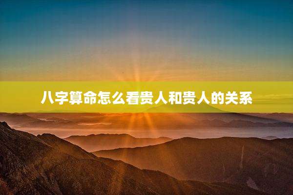 八字算命怎么看贵人和贵人的关系