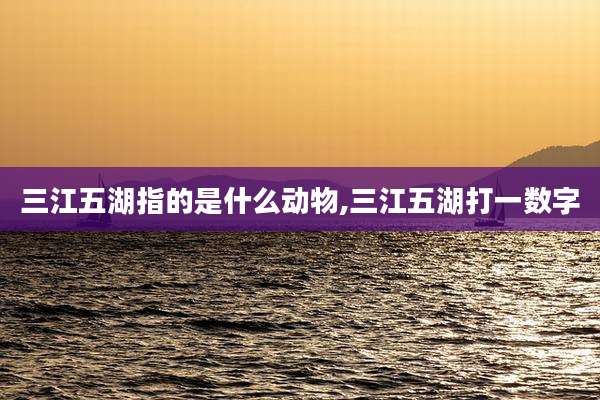三江五湖指的是什么动物,三江五湖打一数字