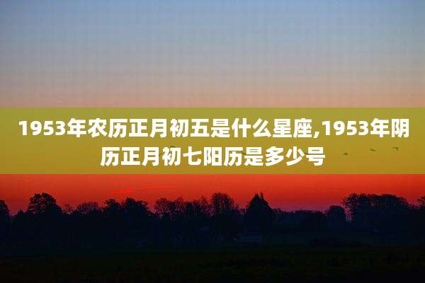 1953年农历正月初五是什么星座,1953年阴历正月初七阳历是多少号