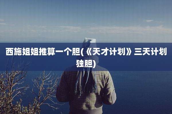 西施姐姐推算一个胆(《天才计划》三天计划独胆)