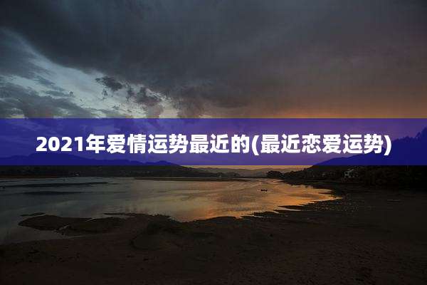 2021年爱情运势最近的(最近恋爱运势)