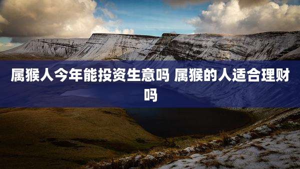 属猴人今年能投资生意吗 属猴的人适合理财吗