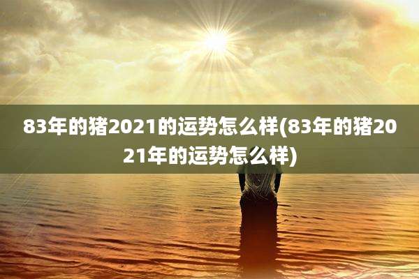 83年的猪2021的运势怎么样(83年的猪2021年的运势怎么样)