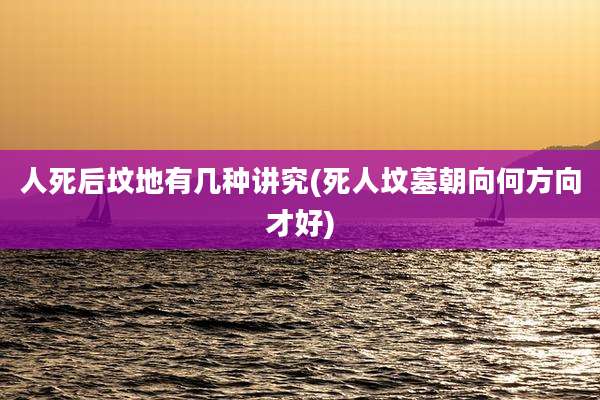 人死后坟地有几种讲究(死人坟墓朝向何方向才好)