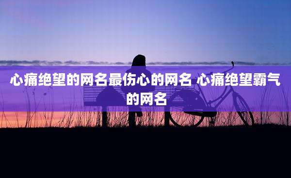 心痛绝望的网名最伤心的网名 心痛绝望霸气的网名