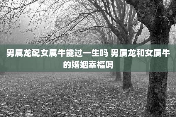男属龙配女属牛能过一生吗 男属龙和女属牛的婚姻幸福吗