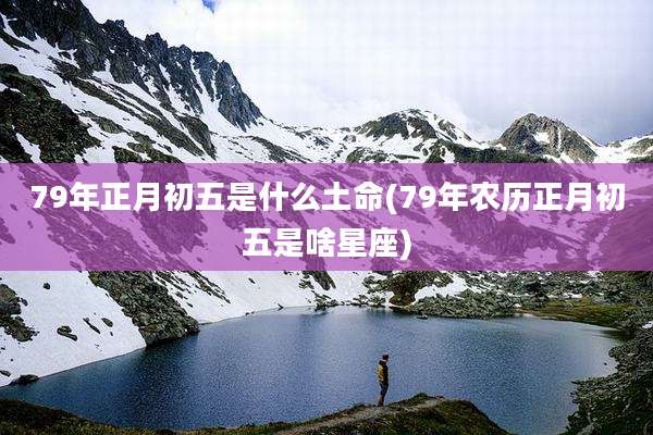 79年正月初五是什么土命(79年农历正月初五是啥星座)