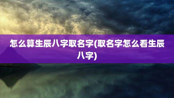 怎么算生辰八字取名字(取名字怎么看生辰八字)
