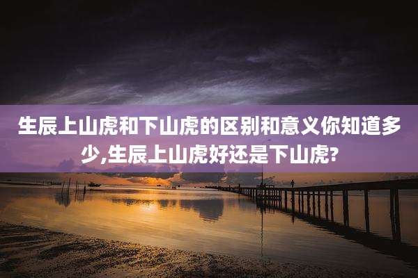 生辰上山虎和下山虎的区别和意义你知道多少,生辰上山虎好还是下山虎?