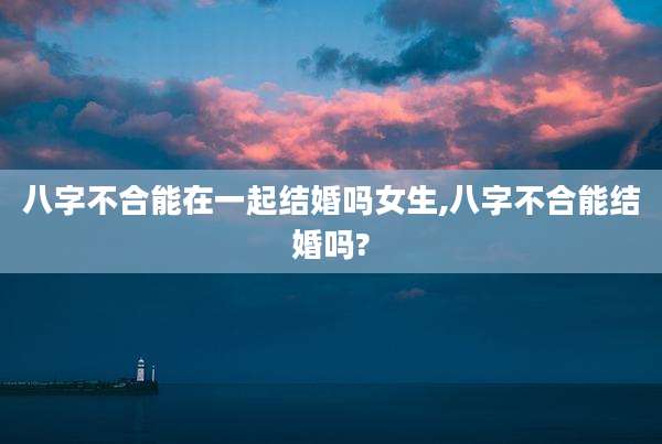 八字不合能在一起结婚吗女生,八字不合能结婚吗?