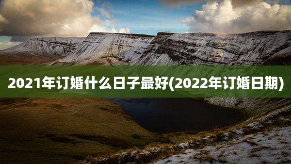 2021年订婚什么日子最好(2022年订婚日期)