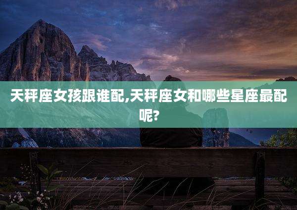 天秤座女孩跟谁配,天秤座女和哪些星座最配呢?