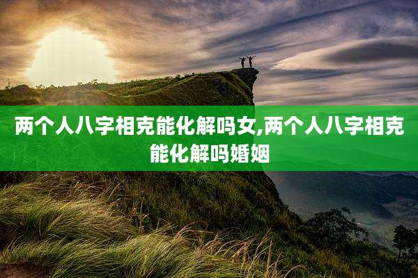 两个人八字相克能化解吗女,两个人八字相克能化解吗婚姻