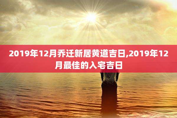 2019年12月乔迁新居黄道吉日,2019年12月最佳的入宅吉日