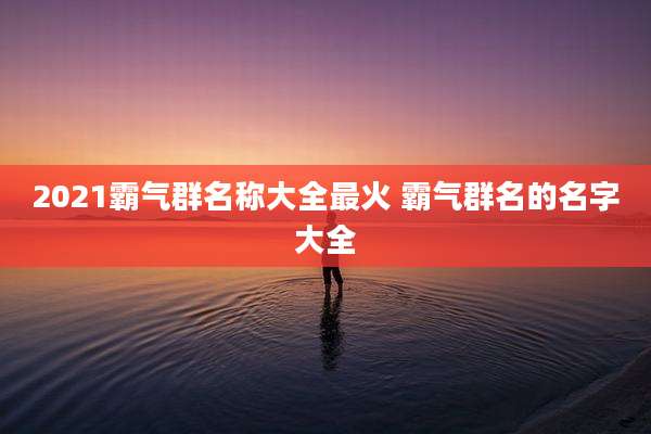 2021霸气群名称大全最火 霸气群名的名字大全