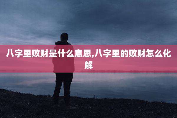 八字里败财是什么意思,八字里的败财怎么化解