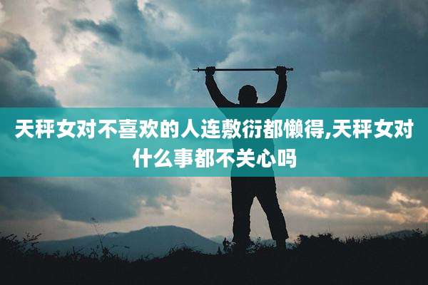 天秤女对不喜欢的人连敷衍都懒得,天秤女对什么事都不关心吗