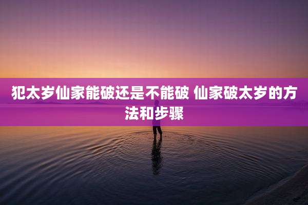 犯太岁仙家能破还是不能破 仙家破太岁的方法和步骤