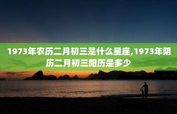 1973年农历二月初三是什么星座,1973年阴历二月初三阳历是多少