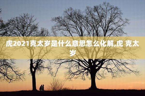 虎2021克太岁是什么意思怎么化解,虎 克太岁