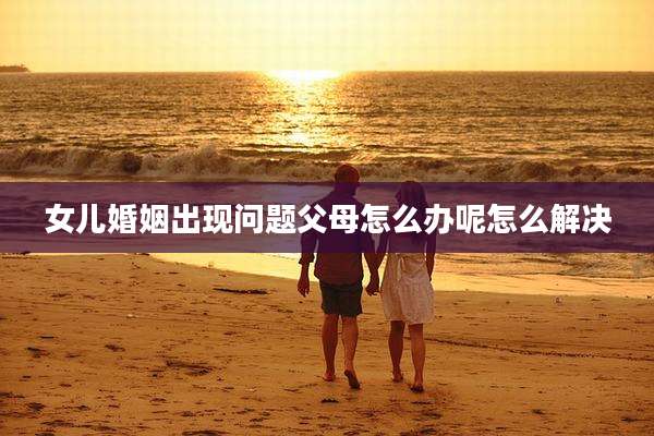 女儿婚姻出现问题父母怎么办呢怎么解决
