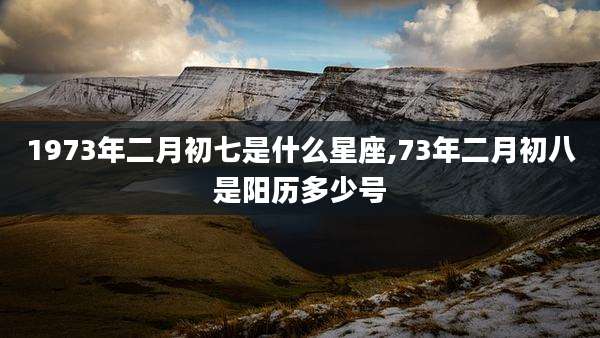 1973年二月初七是什么星座,73年二月初八是阳历多少号