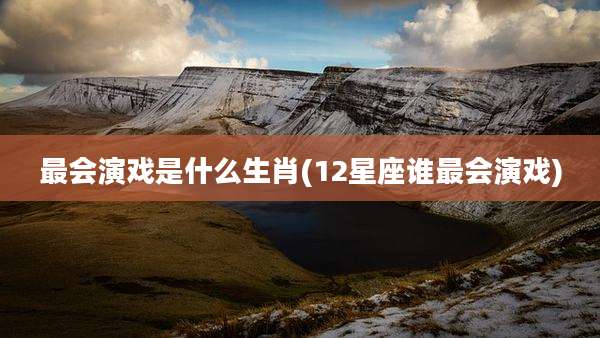 最会演戏是什么生肖(12星座谁最会演戏)