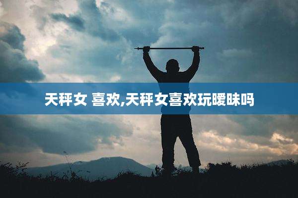 天秤女 喜欢,天秤女喜欢玩暧昧吗
