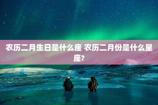 农历二月生日是什么座 农历二月份是什么星座?