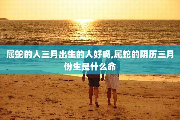 属蛇的人三月出生的人好吗,属蛇的阴历三月份生是什么命