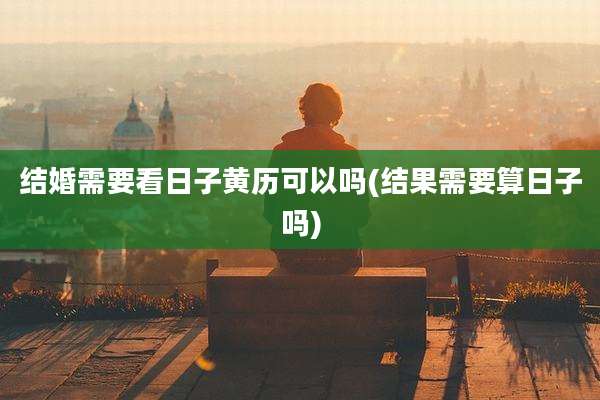 结婚需要看日子黄历可以吗(结果需要算日子吗)