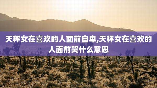 天秤女在喜欢的人面前自卑,天秤女在喜欢的人面前哭什么意思