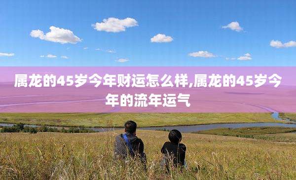 属龙的45岁今年财运怎么样,属龙的45岁今年的流年运气