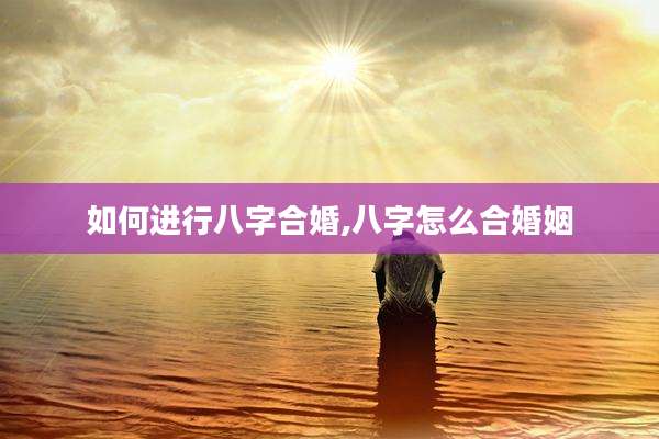 如何进行八字合婚,八字怎么合婚姻