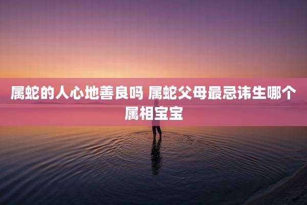属蛇的人心地善良吗 属蛇父母最忌讳生哪个属相宝宝
