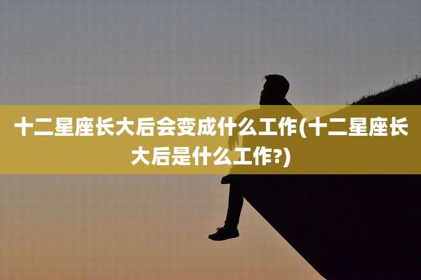 十二星座长大后会变成什么工作(十二星座长大后是什么工作?)